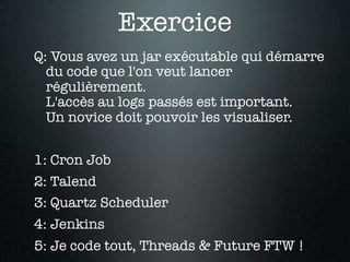 Exercice
Q: Vous avez un jar exécutable qui démarre
  du code que l'on veut lancer
  régulièrement.
  L'accès au logs passés est important.
  Un novice doit pouvoir les visualiser.


1: Cron Job
2: Talend
3: Quartz Scheduler
4: Jenkins
5: Je code tout, Threads & Future FTW !
 