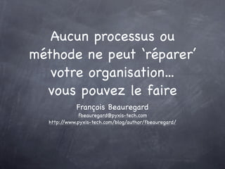 Aucun processus ou
méthode ne peut ‘réparer’
   votre organisation...
  vous pouvez le faire
            François Beauregard
             fbeauregard@pyxis-tech.com
  http://www.pyxis-tech.com/blog/author/fbeauregard/
 