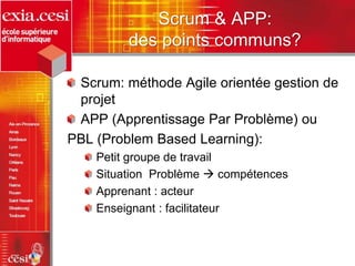 Scrum & APP:
des points communs?
Scrum: méthode Agile orientée gestion de
projet
APP (Apprentissage Par Problème) ou
PBL (Problem Based Learning):
Petit groupe de travail
Situation Problème  compétences
Apprenant : acteur
Enseignant : facilitateur
 