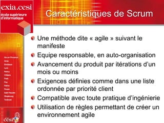 Caractéristiques de Scrum
Une méthode dite « agile » suivant le
manifeste
Equipe responsable, en auto-organisation
Avancement du produit par itérations d’un
mois ou moins
Exigences définies comme dans une liste
ordonnée par priorité client
Compatible avec toute pratique d’ingénierie
Utilisation de règles permettant de créer un
environnement agile
 