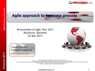 Agile business processes




                                    Presentation at Agile Tour 2011
                                         Bucharest, Romania
                                             25 Nov 2011



                             Luciano Guerrero
                             President Procesix Inc.
Procesix 2011




                             www.procesix.com


                                                                                       e-SCM © 2006 by Carnegie Mellon University. All rights reserved.
                                                                        SM: CMM Integration, CMMI, SCAMPI, and IDEAL are service marks of Carnegie Mellon University
                                  ITIL® is a Registered Trade Mark, and a Registered Community Trade Mark of the Office of Government Commerce, and is Registered in the U.S. Patent and Trademark Office.
                                                                                  “PMI” and “PMP” are registered marks of Project Management Institute, Inc.
                                                                                          COBIT 4.1 is property of the IT Governance Institute (ITGI)




                                                                                      Copyright Procesix Inc.                                                                                               1
 