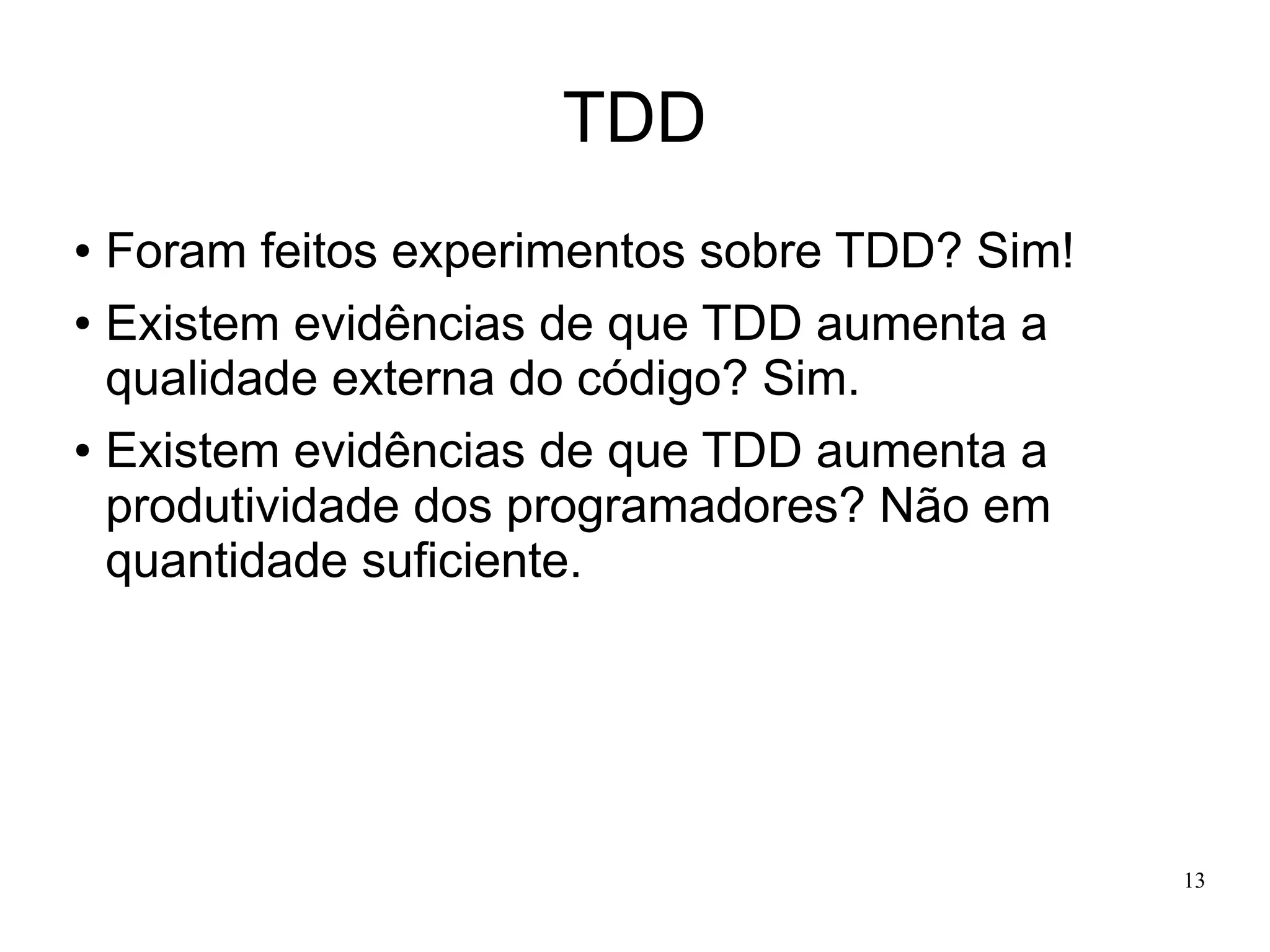TDD
Foram feitos experimentos sobre TDD? Sim!
● Existem evidências de que TDD aumenta a
qualidade externa do código? Sim.
● Existem evidências de que TDD aumenta a
produtividade dos programadores? Não em
quantidade suficiente.
●

13

 
