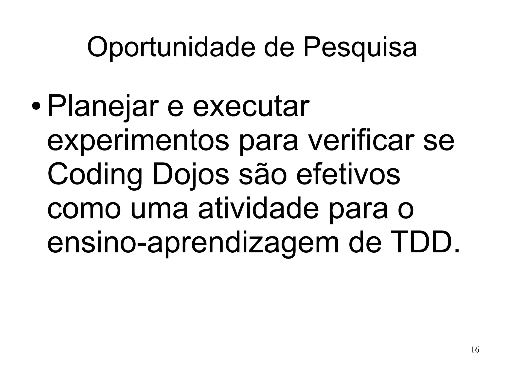 Oportunidade de Pesquisa
●

Planejar e executar
experimentos para verificar se
Coding Dojos são efetivos
como uma atividade para o
ensino-aprendizagem de TDD.

16

 