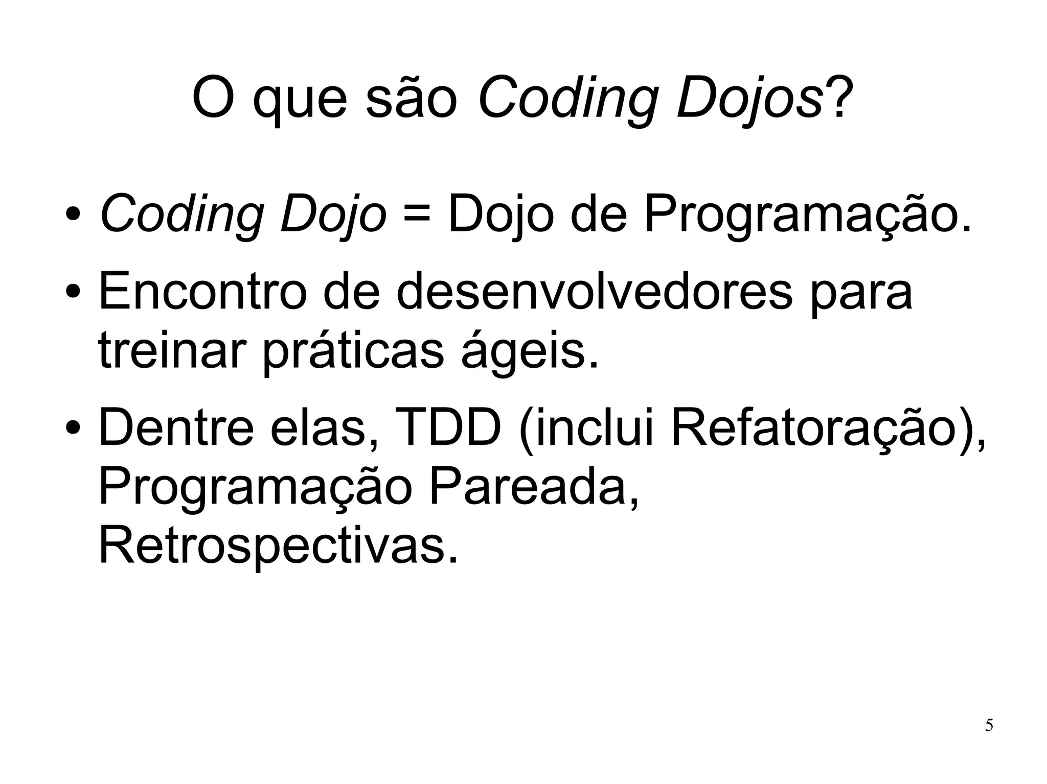 O que são Coding Dojos?
Coding Dojo = Dojo de Programação.
● Encontro de desenvolvedores para
treinar práticas ágeis.
● Dentre elas, TDD (inclui Refatoração),
Programação Pareada,
Retrospectivas.
●

5

 
