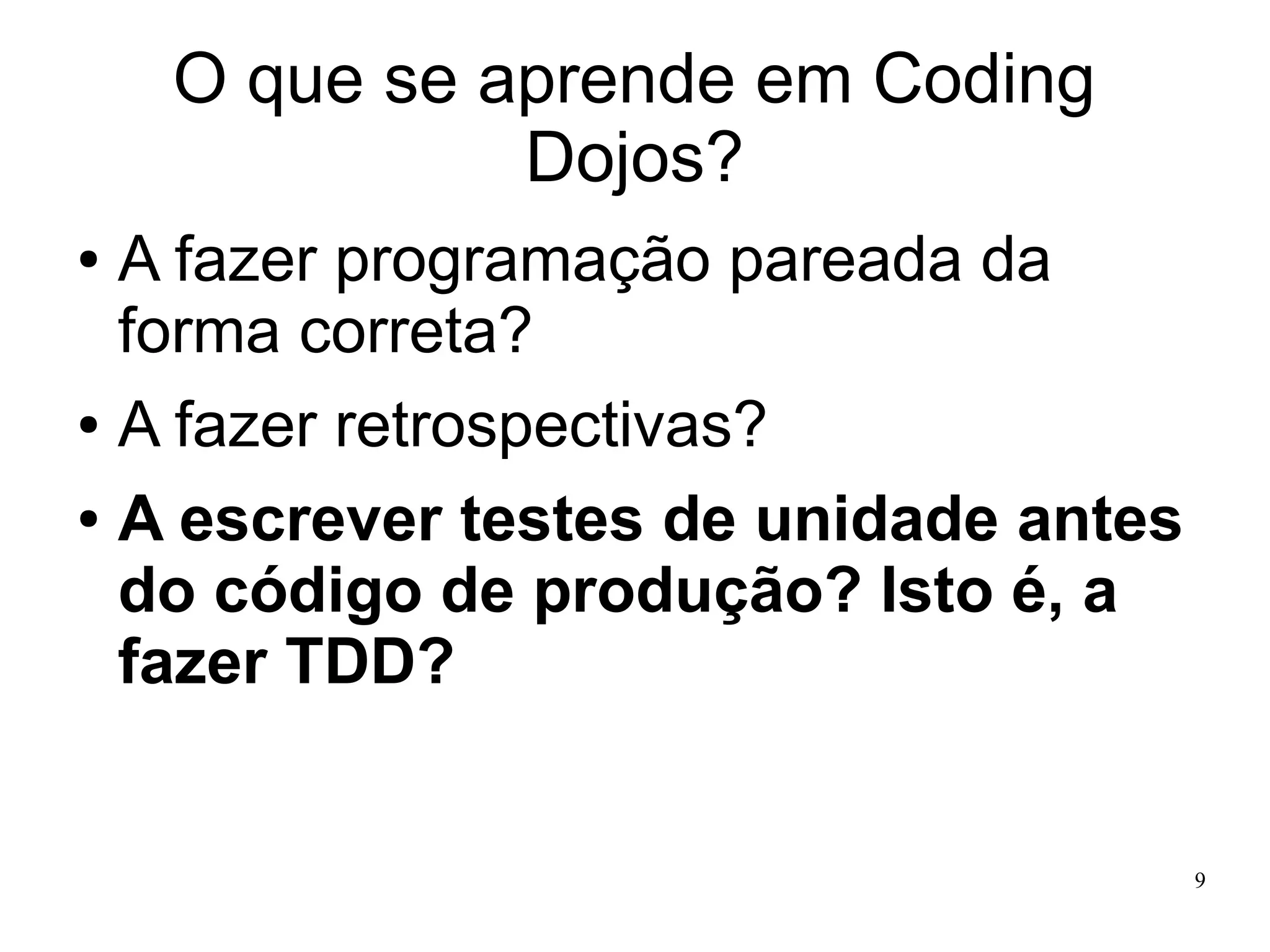 O que se aprende em Coding
Dojos?
A fazer programação pareada da
forma correta?
● A fazer retrospectivas?
● A escrever testes de unidade antes
do código de produção? Isto é, a
fazer TDD?
●

9

 