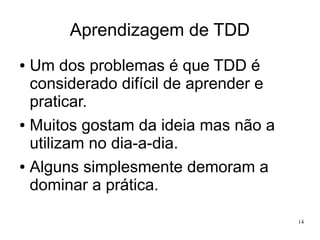 Aprendizagem de TDD
Um dos problemas é que TDD é
considerado difícil de aprender e
praticar.
● Muitos gostam da ideia mas não a
utilizam no dia-a-dia.
● Alguns simplesmente demoram a
dominar a prática.
●

14

 