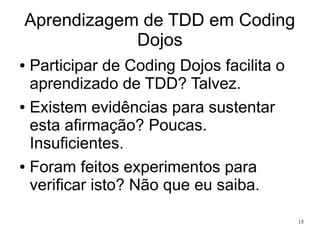 Aprendizagem de TDD em Coding
Dojos
Participar de Coding Dojos facilita o
aprendizado de TDD? Talvez.
● Existem evidências para sustentar
esta afirmação? Poucas.
Insuficientes.
● Foram feitos experimentos para
verificar isto? Não que eu saiba.
●

15

 