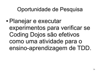 Oportunidade de Pesquisa
●

Planejar e executar
experimentos para verificar se
Coding Dojos são efetivos
como uma atividade para o
ensino-aprendizagem de TDD.

16

 