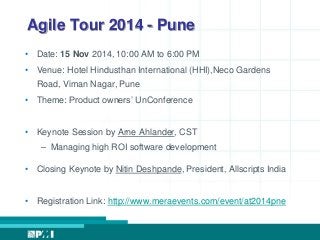 Agile Tour 2014 - Pune 
• Date: 15 Nov 2014, 10:00 AM to 6:00 PM 
• Venue: Hotel Hindusthan International (HHI),Neco Gardens 
Road, Viman Nagar, Pune 
• Theme: Product owners’ UnConference 
• Keynote Session by Arne Ahlander, CST 
– Managing high ROI software development 
• Closing Keynote by Nitin Deshpande, President, Allscripts India 
• Registration Link: http://www.meraevents.com/event/at2014pne 

