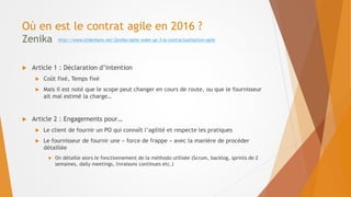 Où en est le contrat agile en 2016 ?
Zenika
 Article 1 : Déclaration d’intention
 Coût fixé, Temps fixé
 Mais il est noté que le scope peut changer en cours de route, ou que le fournisseur
ait mal estimé la charge…
 Article 2 : Engagements pour…
 Le client de fournir un PO qui connaît l’agilité et respecte les pratiques
 Le fournisseur de fournir une « force de frappe » avec la manière de procéder
détaillée
 On détaille alors le fonctionnement de la méthodo utilisée (Scrum, backlog, sprints de 2
semaines, daily meetings, livraisons continues etc.)
http://www.slideshare.net/Zenika/agile-wake-up-3-la-contractualisation-agile
 