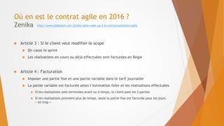 Où en est le contrat agile en 2016 ?
Zenika
 Article 3 : Si le client veut modifier le scope
 On casse le sprint
 Les réalisations en cours ou déjà effectuées sont facturées en Régie
 Article 4 : Facturation
 Imposer une partie fixe et une partie variable dans le tarif journalier
 La partie variable est facturée selon l’estimation faite et les réalisations effectuées
 Si les réalisations sont terminées avant ou à temps, le client paie les 2 parties
 Si les réalisations prennent plus de temps, seule la partie fixe est facturée pour les jours
« en trop »
http://www.slideshare.net/Zenika/agile-wake-up-3-la-contractualisation-agile
 