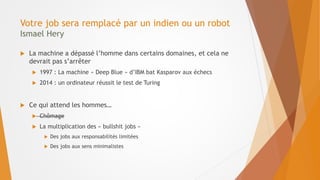 Votre job sera remplacé par un indien ou un robot
Ismael Hery
 La machine a dépassé l’homme dans certains domaines, et cela ne
devrait pas s’arrêter
 1997 : La machine « Deep Blue » d’IBM bat Kasparov aux échecs
 2014 : un ordinateur réussit le test de Turing
 Ce qui attend les hommes…
 Chômage
 La multiplication des « bullshit jobs »
 Des jobs aux responsabilités limitées
 Des jobs aux sens minimalistes
 
