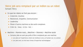 Votre job sera remplacé par un indien ou un robot
Ismael Hery
 Ce que les robots ne font pas encore :
 Créativité, Intuition
 Relationnel, Empathie, Communication
 Leadership
 Piloter d’autres machines ou des outils complexes
 Créer du « beau » et du « bon »
 Machine > Homme mais… (Machine + Homme) > Machine seule
 Certains jobs ne sont pas prêts d’être remplacés par une machine
 Les jobs où l’expérience client est meilleure avec un humain (ex: la cuisine)
 Les jobs avec un très haut niveau d’expertise technologique
 