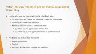 Votre job sera remplacé par un indien ou un robot
Ismael Hery
 Le chemin pour ne pas atteindre le « bullshit job »
 Focalisez-vous sur ce que les robots ne savent pas (bien) faire
 Produisez au niveau des meilleurs
 Apprenez en permanence, restez débutant
 Qu’est-ce que j’ai appris ces six derniers mois ?
 Qu’est-ce que je peux apprendre dans les six prochains mois ?
 Produisez au niveau des meilleurs
 Valeur économique
 Qualité
 Apprenez à créer aussi vite que les meilleurs
 