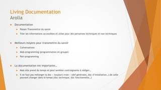 Living Documentation
Arolla
 Documentation
 Passer/Transmettre du savoir
 Trier les informations accessibles et utiles pour des personnes techniques et non techniques
 Meilleurs moyens pour transmettre du savoir
 Conversations
 Mob-programming (programmation en groupe)
 Pair-programming
 La documentation est importante…
 Mais elle prend du temps et peut sembler contraignante à rédiger…
 Il ne faut pas mélanger la doc « toujours vraie » (def générales, doc d’installation…) de celle
pouvant changer dans le temps (doc technique, doc fonctionnelle…)
 