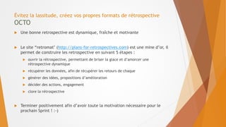 Évitez la lassitude, créez vos propres formats de rétrospective
OCTO
 Une bonne retrospective est dynamique, fraîche et motivante
 Le site “retromat" (http://plans-for-retrospectives.com) est une mine d’or, il
permet de construire les retrospective en suivant 5 étapes :
 ouvrir la rétrospective, permettant de briser la glace et d’amorcer une
rétrospective dynamique
 récupérer les données, afin de récupérer les retours de chaque
 générer des idées, propositions d’amélioration
 décider des actions, engagement
 clore la rétrospective
 Terminer positivement afin d’avoir toute la motivation nécessaire pour le
prochain Sprint ! :-)
 