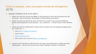 Évitez la lassitude, créez vos propres formats de rétrospective
OCTO
 Quelques feedbacks de de Scrum Master :
 utiliser des outils de chat tels que Slack irc-like permettant d’avoir des discussions dans des
chatrooms : autour de projets, technologies, problématiques particulières.
 utiliser des outils permettant de suivre les tâches d’un projet et de suivre les indicateurs
générés automatiquement (suite Atlassian : Jira, Confluence …, Pivotal Tracker, Trello, Redmine
…)
 utiliser des outils de collaboration en ligne afin de travailler avec des équipes partagées (pluri-
site, télétravail …) :
 Padlet (https://fr.padlet.com/features)
 Google Hangout
 https://www.retrium.com
 Deekit (tableau blanc collaboratif https://www.deekit.com
 organiser des événements en dehors du lieu de travail, particulièrement en début de projet :
escape games … afin de créer au plus tôt un esprit d’équipe et booster la motivation
 