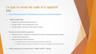 Ce que la revue de code m’a apporté
AXA
 https://blog.axawebcenter.fr/methodologie/ce-que-la-revue-de-code-ma-apporte/
 « Egoless programming »
 Présenter son code aux autres peut faire peur…
 On juge le CODE, et non la personne qui l’a écrit
 Principe respecté: « Dur avec le code, doux avec les gens »
 Pour que la revue de code se passe bien
 Définissez des rôles : les lecteurs, le modérateur, le scribe et le time-keeper (gardien du temps)
 1 minute maxi par point relevé
 Quand une discussion vient à s’éterniser…
 Le time-keeper annonce que cela fait une minute que l’on parle du même sujet
 Le modérateur décide de continuer la conversation, de conclure, ou de réorganiser un point dédié plus tard
 Unité de mesure pour une code review : Nombre de WTF / minutes
 
