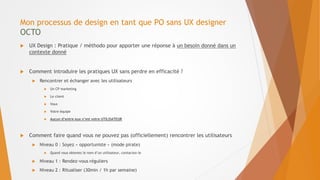 Mon processus de design en tant que PO sans UX designer
OCTO
 UX Design : Pratique / méthodo pour apporter une réponse à un besoin donné dans un
contexte donné
 Comment introduire les pratiques UX sans perdre en efficacité ?
 Rencontrer et échanger avec les utilisateurs
 Un CP marketing
 Le client
 Vous
 Votre équipe
 Aucun d’entre eux n’est votre UTILISATEUR
 Comment faire quand vous ne pouvez pas (officiellement) rencontrer les utilisateurs
 Niveau 0 : Soyez « opportuniste » (mode pirate)
 Quand vous obtenez le nom d’un utilisateur, contactez-le
 Niveau 1 : Rendez-vous réguliers
 Niveau 2 : Ritualiser (30min / 1h par semaine)
 
