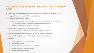 Mon processus de design en tant que PO sans UX designer
OCTO
 Rencontrer les utilisateurs n’est pas une option / un privilège, c’est le métier du PO
 Designez le parcours avant de faire des maquettes
 N’hésitez pas à copier les autres
 Reprendre les standards existants, intégrer des patterns auxquels l’utilisateur est déjà habitué
 Ex: Recherche LinkedIn, album photo Facebook, paniers Amazon / Fnac etc
 Prototypez rapidement pour apprendre rapidement
 Construisez et documentez les patterns utilisés
 Faire un émerger un toolkit standard à la société (ex: Bootstrap, Materials…)
 Montrez les maquettes aux utilisateurs au plus tôt (pour les feedbacks)
 Tout outil de design convient : stylo / papier, Powerpoint, Balsamiq…
 Résultats :
 Utilisateurs qualitativement plus satisfaits
 Satisfaction de co-créer
 Meilleure vision de la « roadmap » pour les utilisateurs
 Moins de corrections / évolutions post-MEP
 Du temps gagné pour les équipes
 
