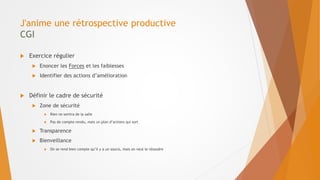 J'anime une rétrospective productive
CGI
 Exercice régulier
 Enoncer les Forces et les faiblesses
 Identifier des actions d’amélioration
 Définir le cadre de sécurité
 Zone de sécurité
 Rien ne sortira de la salle
 Pas de compte-rendu, mais un plan d’actions qui sort
 Transparence
 Bienveillance
 On se rend bien compte qu’il y a un soucis, mais on veut le résoudre
 