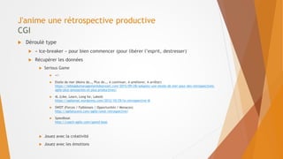 J'anime une rétrospective productive
CGI
 Déroulé type
 « Ice-breaker » pour bien commencer (pour libérer l’esprit, destresser)
 Récupérer les données
 Serious Game
 +/-
 Etoile de mer (Moins de…, Plus de…, A continuer, A améliorer, A arrêter)
https://leblogdumanagementdeprojet.com/2015/09/28/adoptez-une-etoile-de-mer-pour-des-retrospectives-
agile-plus-amusantes-et-plus-productives/
 4L (Like, Learn, Long for, Laked)
https://agilamat.wordpress.com/2012/10/29/la-retrospective-4l
 SWOT (Forces / Faiblesses / Opportunités / Menaces)
http://agilelucero.com/agile/swot-retrospective/
 Speedboat
http://coach-agile.com/speed-boat
 Jouez avec la créativité
 Jouez avec les émotions
 