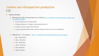 J'anime une rétrospective productive
CGI
 Autres formats
 Rétrospective CNV (communication non violente) http://fr.slideshare.net/patriceboisieau/usages-de-la-
cnv-en-agilit-25720840
 Ce que j’observe (ex: la build est KO)
 Ce que je ressens (ex: l’équipe n’est pas assez attentive)
 Ce que je veux (ex: soyons plus attentifs)
 Ce que je demande (faisons des revues de code pour éviter que celà ne se reproduise)
 Méthode des « six chapeaux » https://fr.wikipedia.org/wiki/M%C3%A9thode_des_six_chapeaux
 Bleu : Organisation
 Blanc : Neutralité
 Noir : Pessimisme
 Jaune : Créativité
 Vert: Optimisme
 Rouge: Emotions
 