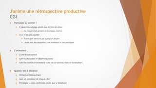J'anime une rétrospective productive
CGI
 Participer ou animer ?
 Il vaut mieux choisir, plutôt que de faire les deux
 Le mieux est de prendre un animateur externe
 Si ce n’est pas possible
 Faîtes dire votre avis par quelqu’un d’autre
 Jouez avec des casquettes : une animateur et une participant
 L’animateur…
 A une écoute active
 Gère la discussion et répartit la parole
 Gère les conflits (l’animateur n’est pas un sauveur, mais un facilitateur)
 Quand c’est à distance
 Utilisez un tableau blanc
 Ayez un animateur de chaque côté
 Privilégiez la visio-conférence plutôt que le téléphone
 