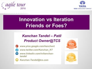 Kanchan Tandel – Patil
Product Owner@TCS
www.plus.google.com/kanchant
www.twitter.com/Kanchan_KT
www.linkedin.com/in/kanchan-
tandel
Kanchan.Tandel@tcs.com
Innovation vs Iteration
Friends or Foes?
 