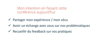 Mon intention en faisant cette
conférence aujourd’hui
ü Partager	mon	expérience	/	mon	vécu
ü Avoir	un	échange	avec	vous	sur	nos	problématiques
ü Recueillir	du	feedback	sur	vos	pratiques
 