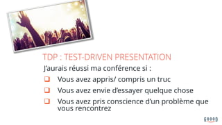 TDP : TEST-DRIVEN PRESENTATION
J’aurais réussi ma conférence si :
q Vous avez appris/ compris un truc
q Vous avez envie d’essayer quelque chose
q Vous avez pris conscience d’un problème que
vous rencontrez
 