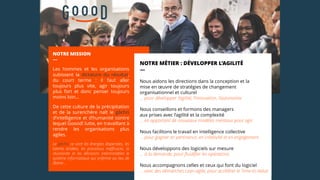 NOTRE MISSION
—
Les hommes et les organisations
subissent la dictature du résultat,
du court terme : il faut aller
toujours plus vite, agir toujours
plus fort et donc penser toujours
moins loin...
De cette culture de la précipitation
et de la surenchère naît le gâchis
d’intelligence et d’humanité contre
lequel Goood! lutte, en travaillant à
rendre les organisations plus
agiles.
Le gâchis ce sont les énergies dispersées, les
talents bridées, les processus inefficaces, la
réunionite et les décisions interminables le
système informatique qui enferme au lieu de
libérer…
NOTRE MÉTIER : DÉVELOPPER L’AGILITÉ
—
Nous aidons les directions dans la conception et la
mise en œuvre de stratégies de changement
organisationnel et culturel
… pour développer l’agilité, l’innovation, l’autonomie
Nous conseillons et formons des managers
aux prises avec l’agilité et la complexité
… en apportant de nouveaux modèles mentaux pour agir
Nous facilitons le travail en intelligence collective
… pour gagner en pertinence, en créativité et en engagement
Nous développons des logiciels sur mesure
… à la demande, pour fluidifier les opérations
Nous accompagnons celles et ceux qui font du logiciel
… avec des démarches Lean-agile, pour accélérer le Time-to-Value
 
