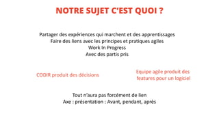 NOTRE SUJET C’EST QUOI ?
Partager	des	expériences	qui	marchent	et	des	apprentissages
Faire	des	liens	avec	les	principes	et	pratiques	agiles
Work In	Progress
Avec	des	partis	pris
CODIR	produit	des	décisions
Equipe	agile	produit	des	
features pour	un	logiciel
Tout	n’aura	pas	forcément	de	lien
Axe	:	présentation	:	Avant,	pendant,	après
 