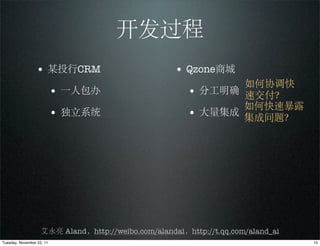 开发过程
                 • 某投行CRM                            • Qzone商城
                                                               如何协调快
                           • 一人包办                       • 分工明确 速交付？
                                                               如何快速暴露
                           • 独立系统                       • 大量集成 集成问题？




                    艾永亮 Aland，http://weibo.com/alandai，http://t.qq.com/aland_ai
Tuesday, November 22, 11                                                          15
 