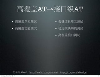 高覆盖AT→接口级AT
                 • 高覆盖单元测试                           • 关键逻辑单元测试
                 • 高覆盖功能测试                           • 稳定模块功能测试
                                                     • 高覆盖接口测试




                    艾永亮 Aland，http://weibo.com/alandai，http://t.qq.com/aland_ai
Tuesday, November 22, 11                                                          16
 
