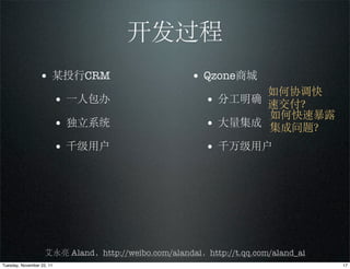 开发过程
                 • 某投行CRM                            • Qzone商城
                                                               如何协调快
                           • 一人包办                       • 分工明确 速交付？
                                                               如何快速暴露
                           • 独立系统                       • 大量集成 集成问题？
                           • 千级用户                       • 千万级用户




                    艾永亮 Aland，http://weibo.com/alandai，http://t.qq.com/aland_ai
Tuesday, November 22, 11                                                          17
 
