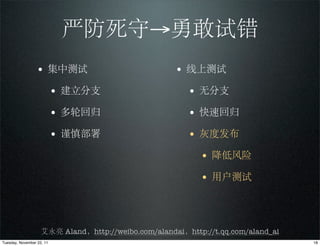 严防死守→勇敢试错
                 • 集中测试                              • 线上测试
                           • 建立分支                       • 无分支
                           • 多轮回归                       • 快速回归
                           • 谨慎部署                       • 灰度发布
                                                           • 降低风险
                                                           • 用户测试



                    艾永亮 Aland，http://weibo.com/alandai，http://t.qq.com/aland_ai
Tuesday, November 22, 11                                                          18
 