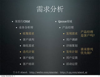 需求分析
                 • 某投行CRM                            • Qzone商城
                           • 业务分析师                      • 产品经理
                                                                  产品经理
                            • 收集需求                         • 发现需求 是客户吗？
                            • 客户谈判                         • 用户调研
                            • 细化需求                         • 详细策划
                                                                  谁来排列
                            • 迭代计划                         • 发布计划 优先级？
                            • 客户验收                         • 用户反馈
                            • 客户培训                         • 活动运营

                    艾永亮 Aland，http://weibo.com/alandai，http://t.qq.com/aland_ai
Tuesday, November 22, 11                                                          7
 