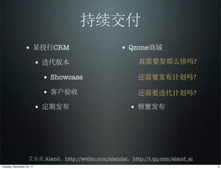 持续交付
                 • 某投行CRM                            • Qzone商城
                           • 迭代版本                          真需要发那么快吗？

                            • Showcase                     还需要发布计划吗？

                            • 客户验收                         还需要迭代计划吗？

                           • 定期发布                       • 频繁发布




                    艾永亮 Aland，http://weibo.com/alandai，http://t.qq.com/aland_ai
Tuesday, November 22, 11                                                          9
 