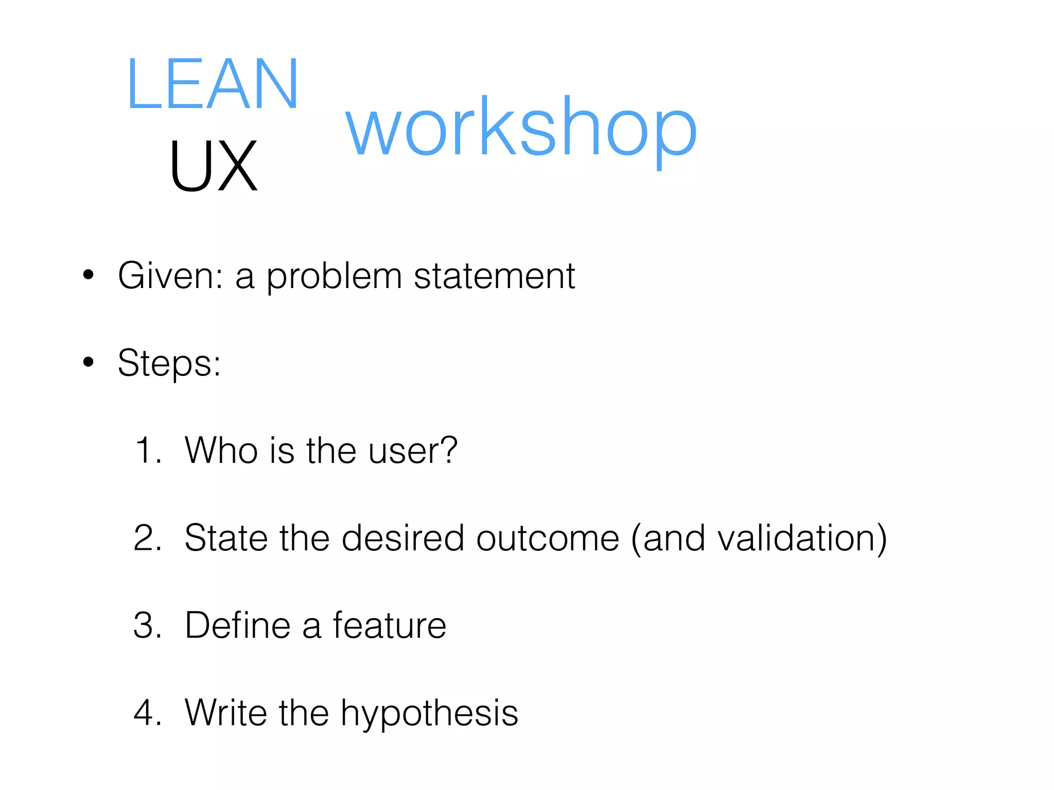 • Given: a problem statement
• Steps:
1. Who is the user?
2. State the desired outcome (and validation)
3. Deﬁne a feature
4. Write the hypothesis
LEAN
UX
workshop
 