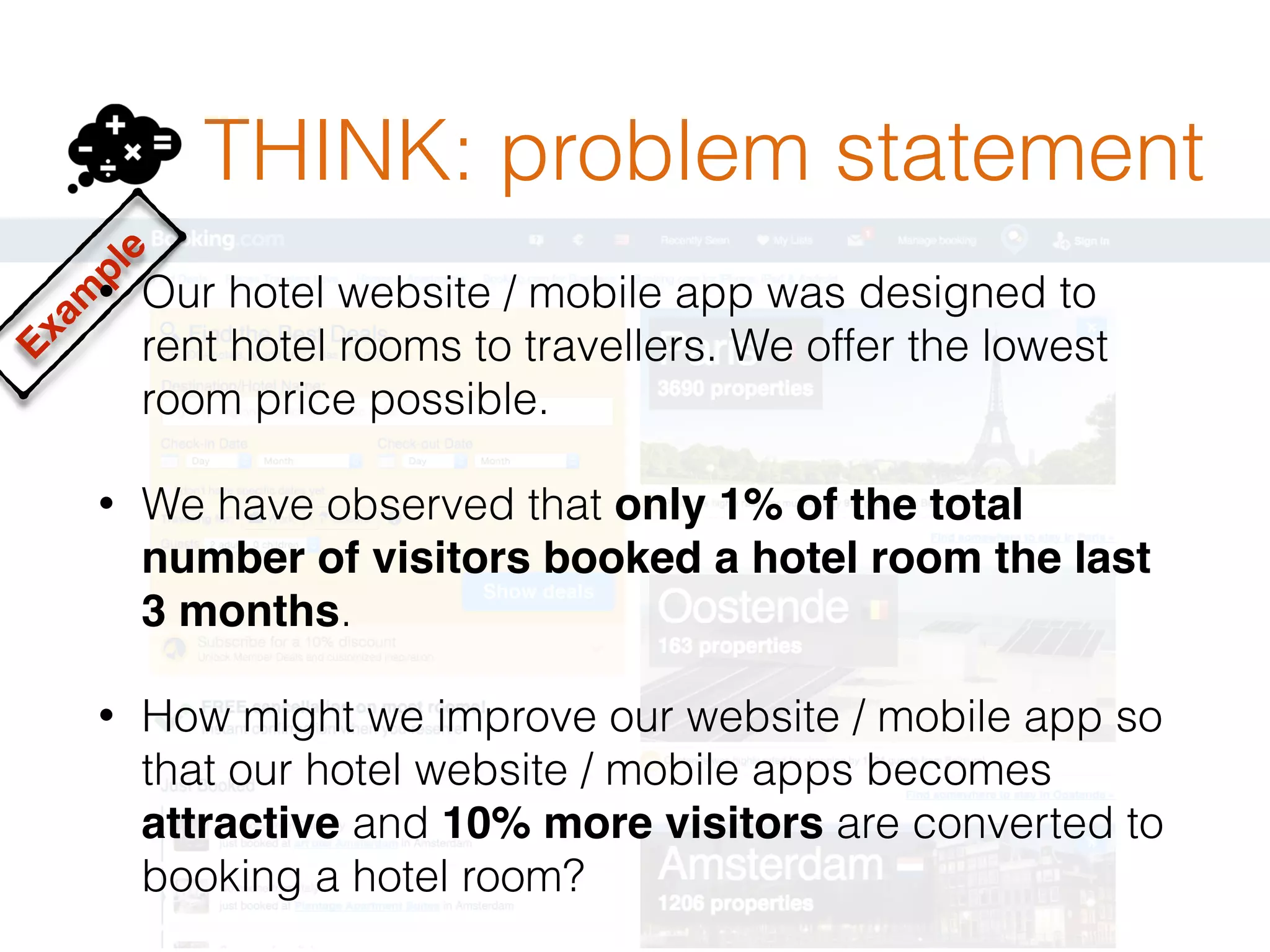 THINK: problem statement
Exam
ple
• Our hotel website / mobile app was designed to
rent hotel rooms to travellers. We offer the lowest
room price possible.
• We have observed that only 1% of the total
number of visitors booked a hotel room the last
3 months.
• How might we improve our website / mobile app so
that our hotel website / mobile apps becomes
attractive and 10% more visitors are converted to
booking a hotel room?
 