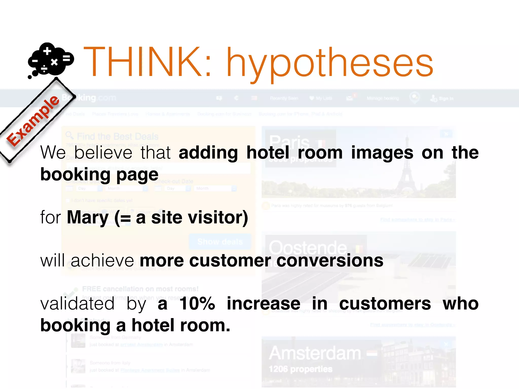 THINK: hypotheses
We believe that adding hotel room images on the
booking page
for Mary (= a site visitor)
will achieve more customer conversions
validated by a 10% increase in customers who
booking a hotel room.
Exam
ple
 