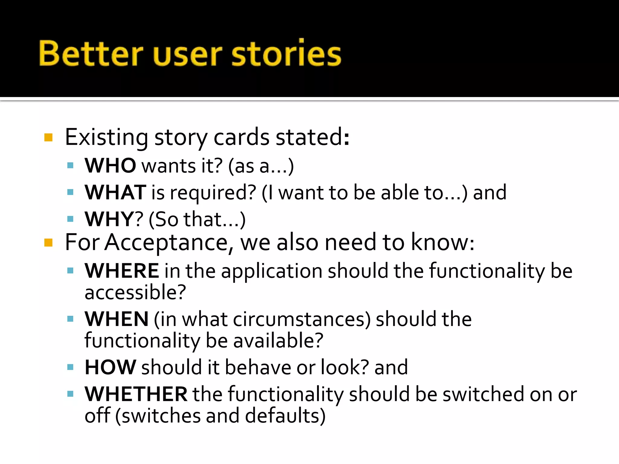  Existing story cards stated:
 WHO wants it? (as a…)
 WHAT is required? (I want to be able to…) and
 WHY? (So that…)
 For Acceptance, we also need to know:
 WHERE in the application should the functionality be
accessible?
 WHEN (in what circumstances) should the
functionality be available?
 HOW should it behave or look? and
 WHETHER the functionality should be switched on or
off (switches and defaults)
 