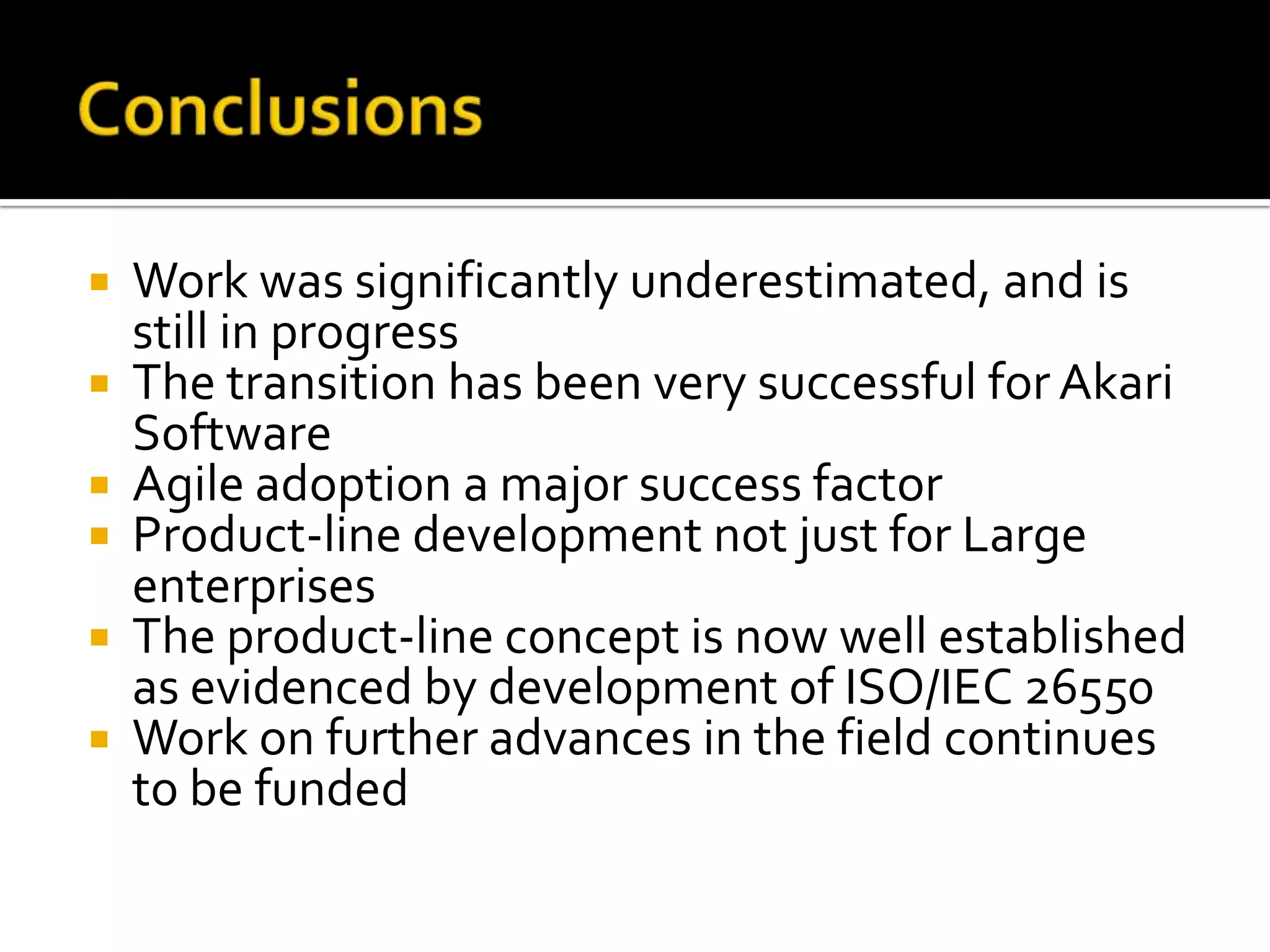  Work was significantly underestimated, and is
still in progress
 The transition has been very successful for Akari
Software
 Agile adoption a major success factor
 Product-line development not just for Large
enterprises
 The product-line concept is now well established
as evidenced by development of ISO/IEC 26550
 Work on further advances in the field continues
to be funded
 