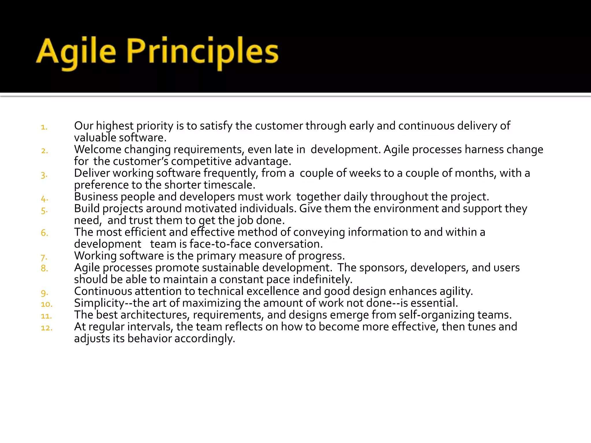 1. Our highest priority is to satisfy the customer through early and continuous delivery of
valuable software.
2. Welcome changing requirements, even late in development. Agile processes harness change
for the customer’s competitive advantage.
3. Deliver working software frequently, from a couple of weeks to a couple of months, with a
preference to the shorter timescale.
4. Business people and developers must work together daily throughout the project.
5. Build projects around motivated individuals. Give them the environment and support they
need, and trust them to get the job done.
6. The most efficient and effective method of conveying information to and within a
development  team is face-to-face conversation.
7. Working software is the primary measure of progress.
8. Agile processes promote sustainable development. The sponsors, developers, and users
should be able to maintain a constant pace indefinitely.
9. Continuous attention to technical excellence and good design enhances agility.
10. Simplicity--the art of maximizing the amount of work not done--is essential.
11. The best architectures, requirements, and designs emerge from self-organizing teams.
12. At regular intervals, the team reflects on how to become more effective, then tunes and
adjusts its behavior accordingly.
 