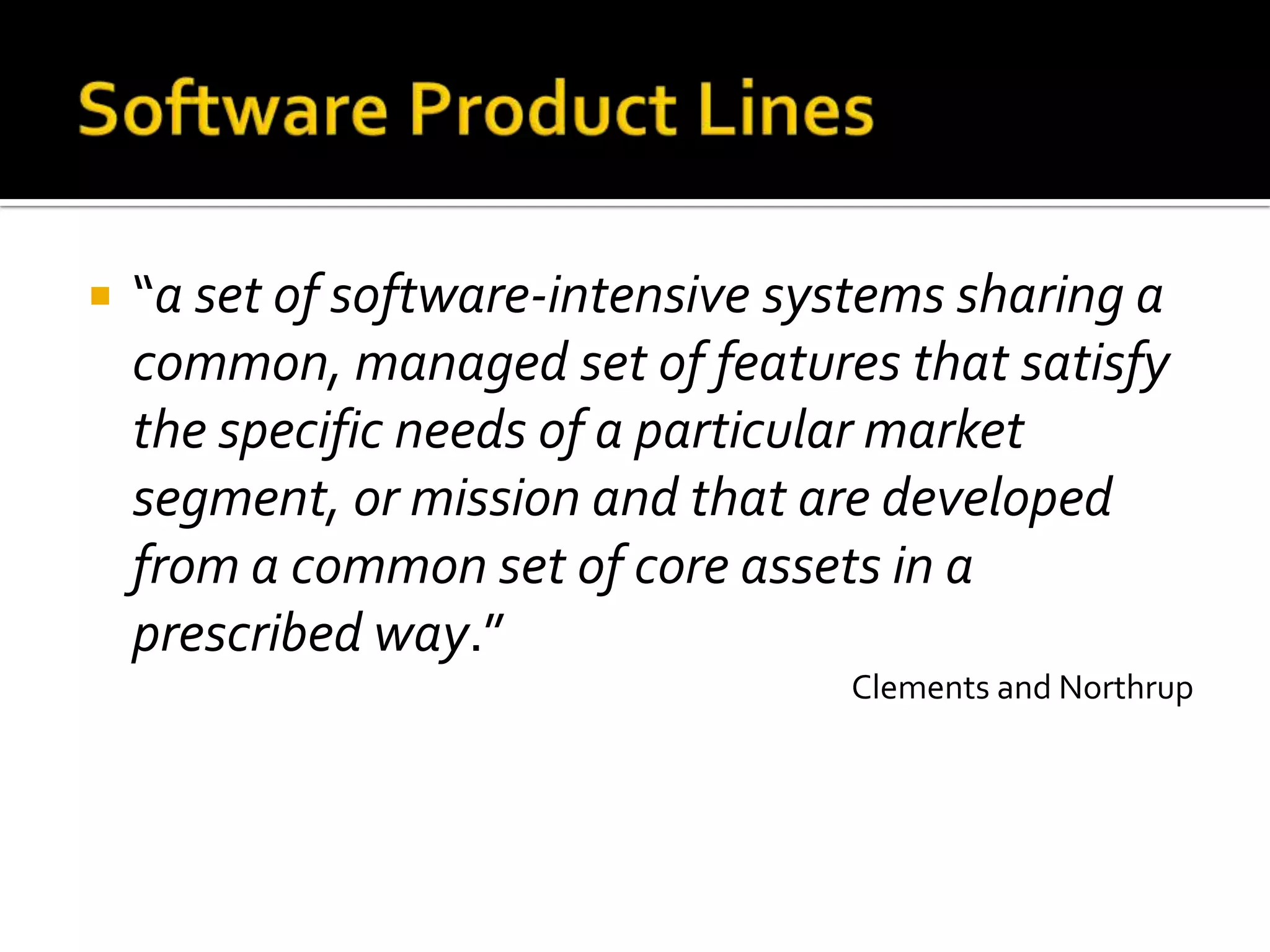  “a set of software-intensive systems sharing a
common, managed set of features that satisfy
the specific needs of a particular market
segment, or mission and that are developed
from a common set of core assets in a
prescribed way.”
Clements and Northrup
 