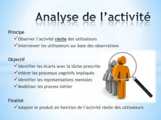 Principe
  Observer l’activité réelle des utilisateurs
  Interviewer les utilisateurs sur base des observations

Objectif
  Identifier les écarts avec la tâche prescrite
  Inférer les processus cognitifs impliqués
  Identifier les représentations mentales
  Modéliser les process métier

Finalité
  Adapter le produit en fonction de l’activité réelle des utilisateurs
 