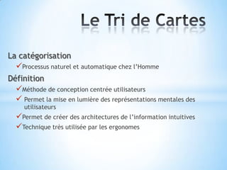 La catégorisation
  Processus naturel et automatique chez l’Homme
Définition
  Méthode de conception centrée utilisateurs
   Permet la mise en lumière des représentations mentales des
     utilisateurs
  Permet de créer des architectures de l’information intuitives
  Technique très utilisée par les ergonomes
 
