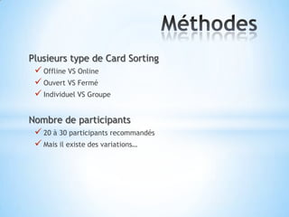 Plusieurs type de Card Sorting
  Offline VS Online
  Ouvert VS Fermé
  Individuel VS Groupe

Nombre de participants
  20 à 30 participants recommandés
  Mais il existe des variations…
 