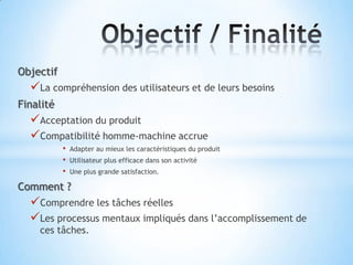 Objectif
  La compréhension des utilisateurs et de leurs besoins
Finalité
  Acceptation du produit
  Compatibilité homme-machine accrue
           •   Adapter au mieux les caractéristiques du produit
           •   Utilisateur plus efficace dans son activité
           •   Une plus grande satisfaction.

Comment ?
  Comprendre les tâches réelles
  Les processus mentaux impliqués dans l’accomplissement de
    ces tâches.
 